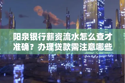 阳泉银行薪资流水怎么查才准确?办理贷款需注意哪些细节?