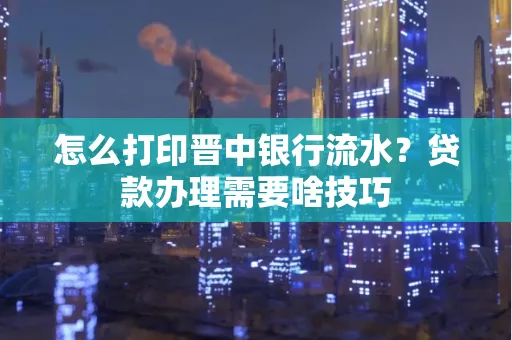 怎么打印晋中银行流水？贷款办理需要啥技巧